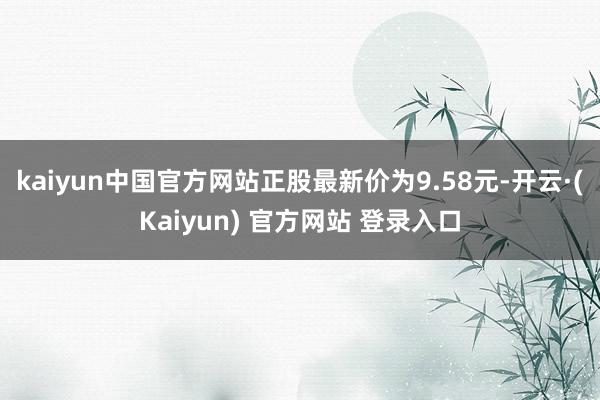 kaiyun中国官方网站正股最新价为9.58元-开云·(Kaiyun) 官方网站 登录入口