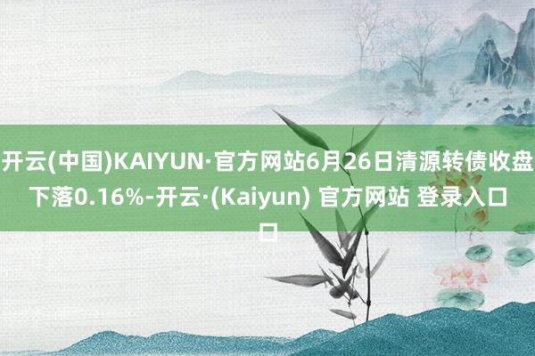 开云(中国)KAIYUN·官方网站6月26日清源转债收盘下落0.16%-开云·(Kaiyun) 官方网站 登录入口
