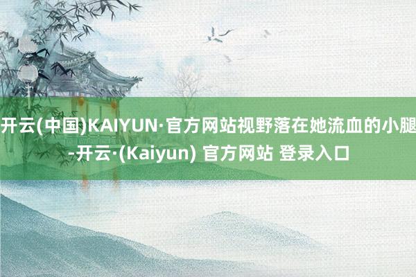 开云(中国)KAIYUN·官方网站视野落在她流血的小腿-开云·(Kaiyun) 官方网站 登录入口