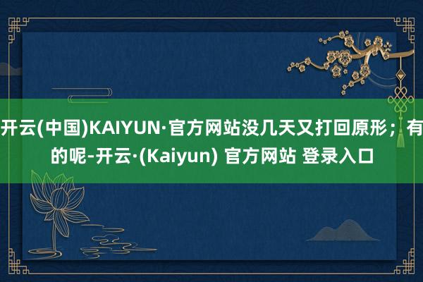 开云(中国)KAIYUN·官方网站没几天又打回原形；有的呢-开云·(Kaiyun) 官方网站 登录入口