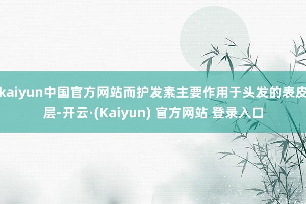 kaiyun中国官方网站而护发素主要作用于头发的表皮层-开云·(Kaiyun) 官方网站 登录入口