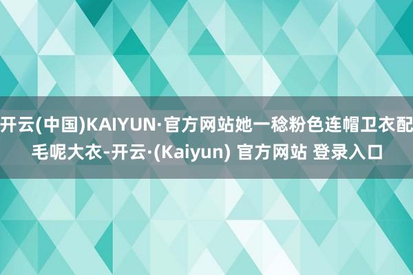 开云(中国)KAIYUN·官方网站她一稔粉色连帽卫衣配毛呢大衣-开云·(Kaiyun) 官方网站 登录入口