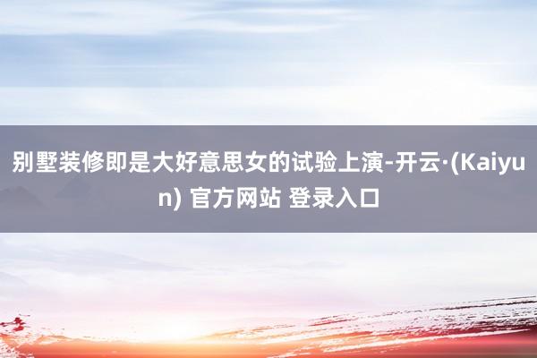 别墅装修即是大好意思女的试验上演-开云·(Kaiyun) 官方网站 登录入口