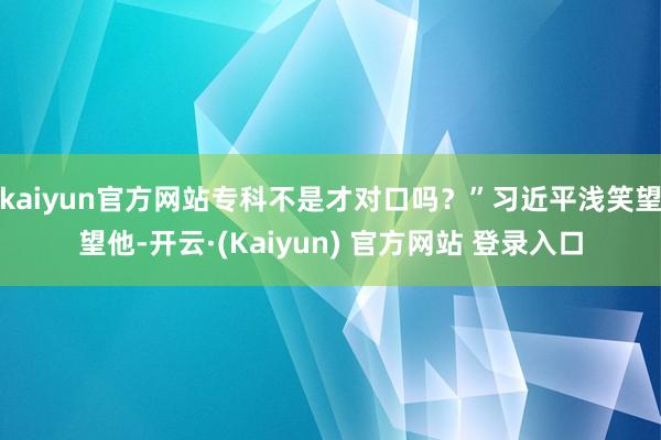 kaiyun官方网站专科不是才对口吗？”习近平浅笑望望他-开云·(Kaiyun) 官方网站 登录入口
