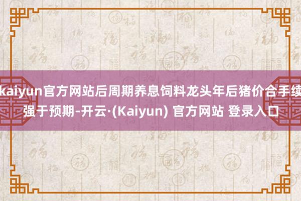 kaiyun官方网站后周期养息饲料龙头年后猪价合手续强于预期-开云·(Kaiyun) 官方网站 登录入口