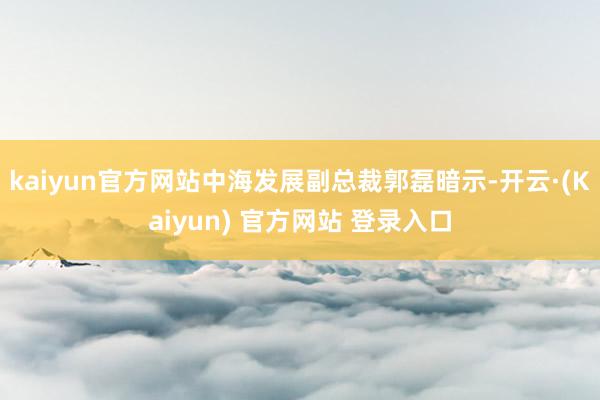 kaiyun官方网站中海发展副总裁郭磊暗示-开云·(Kaiyun) 官方网站 登录入口