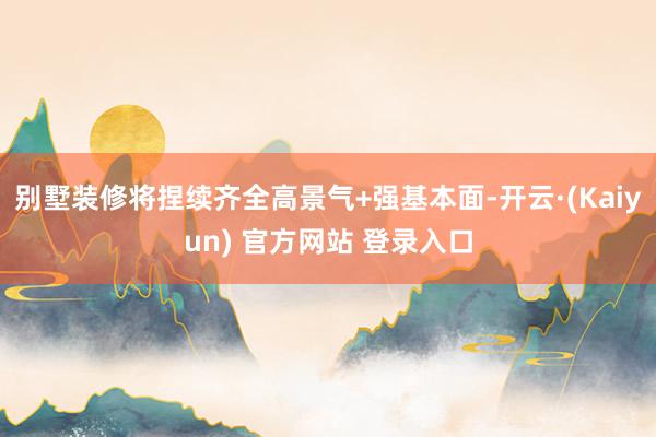 别墅装修将捏续齐全高景气+强基本面-开云·(Kaiyun) 官方网站 登录入口