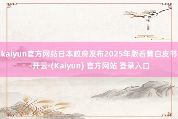 kaiyun官方网站日本政府发布2025年版看管白皮书-开云·(Kaiyun) 官方网站 登录入口