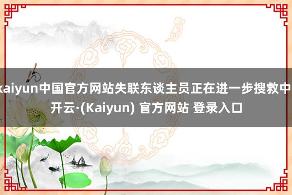 kaiyun中国官方网站失联东谈主员正在进一步搜救中-开云·(Kaiyun) 官方网站 登录入口