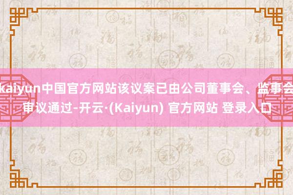 kaiyun中国官方网站该议案已由公司董事会、监事会审议通过-开云·(Kaiyun) 官方网站 登录入口