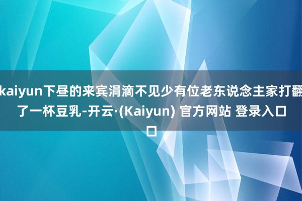 kaiyun下昼的来宾涓滴不见少有位老东说念主家打翻了一杯豆乳-开云·(Kaiyun) 官方网站 登录入口
