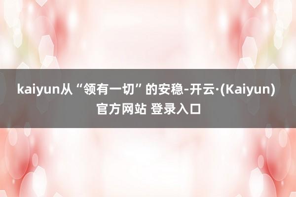 kaiyun从“领有一切”的安稳-开云·(Kaiyun) 官方网站 登录入口