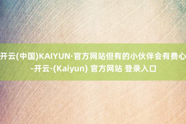 开云(中国)KAIYUN·官方网站但有的小伙伴会有费心-开云·(Kaiyun) 官方网站 登录入口