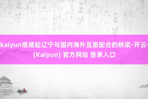 kaiyun搭建起辽宁与国内海外互惠配合的桥梁-开云·(Kaiyun) 官方网站 登录入口