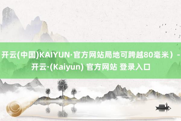 开云(中国)KAIYUN·官方网站局地可跨越80毫米）-开云·(Kaiyun) 官方网站 登录入口