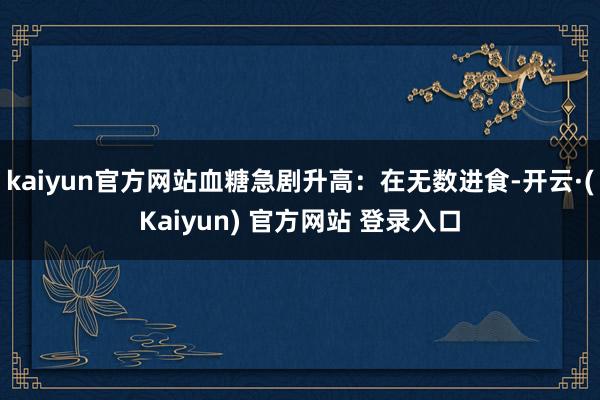 kaiyun官方网站血糖急剧升高：在无数进食-开云·(Kaiyun) 官方网站 登录入口