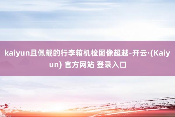 kaiyun且佩戴的行李箱机检图像超越-开云·(Kaiyun) 官方网站 登录入口