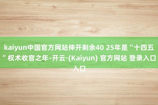 kaiyun中国官方网站伸开剩余40 25年是“十四五”权术收官之年-开云·(Kaiyun) 官方网站 登录入口