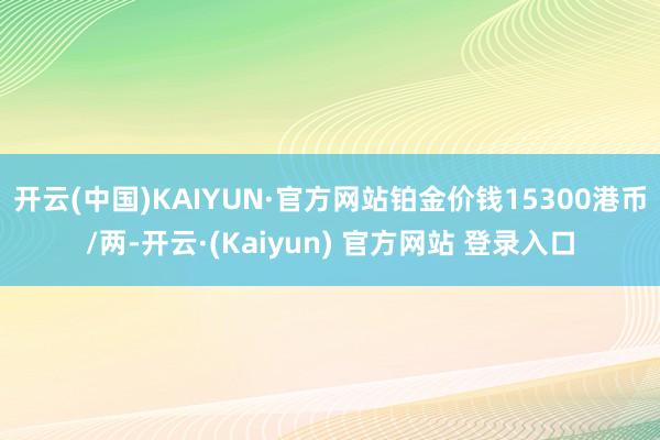 开云(中国)KAIYUN·官方网站铂金价钱15300港币/两-开云·(Kaiyun) 官方网站 登录入口