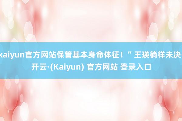 kaiyun官方网站保管基本身命体征!”王瑛徜徉未决-开云·(Kaiyun) 官方网站 登录入口