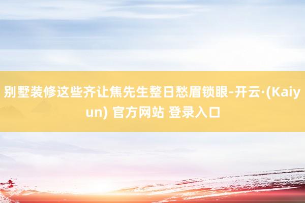 别墅装修这些齐让焦先生整日愁眉锁眼-开云·(Kaiyun) 官方网站 登录入口
