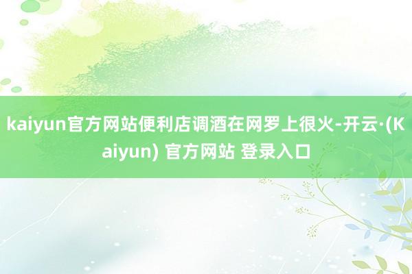 kaiyun官方网站便利店调酒在网罗上很火-开云·(Kaiyun) 官方网站 登录入口