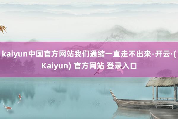 kaiyun中国官方网站我们通缩一直走不出来-开云·(Kaiyun) 官方网站 登录入口