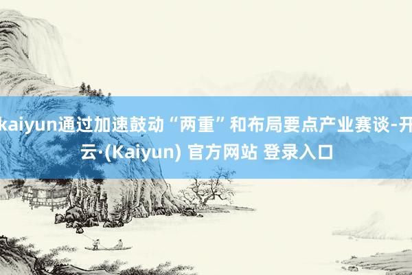 kaiyun通过加速鼓动“两重”和布局要点产业赛谈-开云·(Kaiyun) 官方网站 登录入口