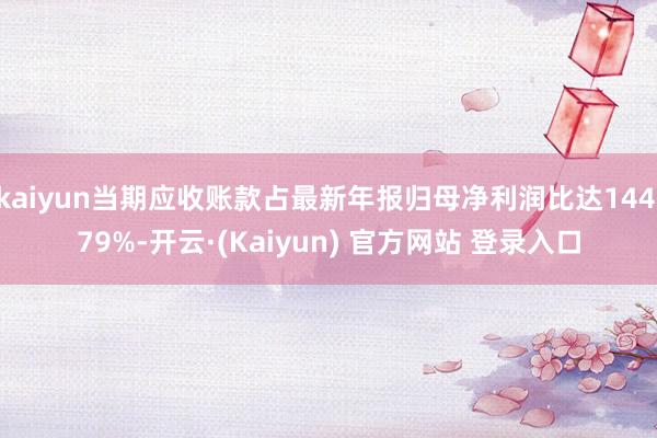 kaiyun当期应收账款占最新年报归母净利润比达144.79%-开云·(Kaiyun) 官方网站 登录入口