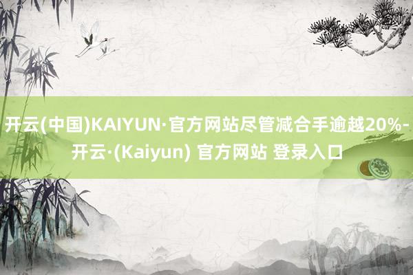 开云(中国)KAIYUN·官方网站尽管减合手逾越20%-开云·(Kaiyun) 官方网站 登录入口