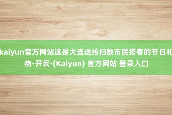 kaiyun官方网站这是大连送给扫数市民搭客的节日礼物-开云·(Kaiyun) 官方网站 登录入口