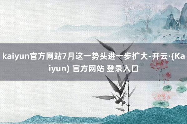 kaiyun官方网站7月这一势头进一步扩大-开云·(Kaiyun) 官方网站 登录入口
