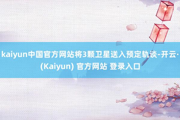 kaiyun中国官方网站将3颗卫星送入预定轨谈-开云·(Kaiyun) 官方网站 登录入口