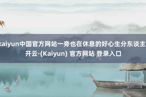 kaiyun中国官方网站一旁也在休息的好心生分东谈主-开云·(Kaiyun) 官方网站 登录入口