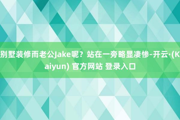 别墅装修而老公Jake呢？站在一旁略显凄惨-开云·(Kaiyun) 官方网站 登录入口