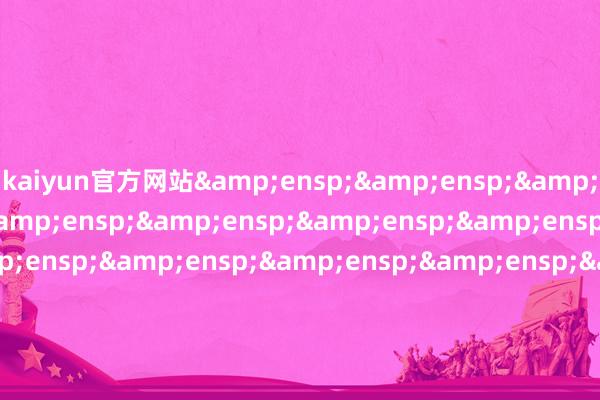 kaiyun官方网站&ensp;&ensp;&ensp;&ensp;&ensp;&ensp;&ensp;&ensp;&ensp;&ensp;&ensp;&ensp;&ensp;&ensp;&ensp;&ensp;&ensp;&ensp;&ensp;&ensp;&ensp;&ensp;&ensp;&ensp;&ensp;&ensp;&ensp;&ensp;&ensp;&ensp;&ensp;&ens