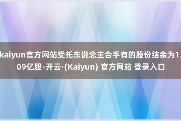 kaiyun官方网站受托东说念主合手有的股份结余为1.09亿股-开云·(Kaiyun) 官方网站 登录入口
