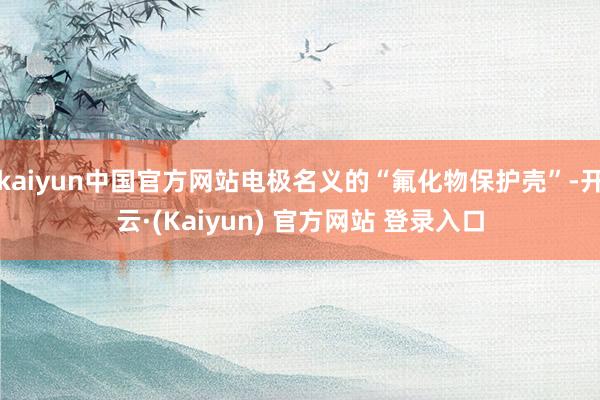 kaiyun中国官方网站电极名义的“氟化物保护壳”-开云·(Kaiyun) 官方网站 登录入口