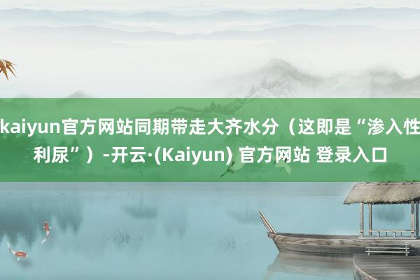 kaiyun官方网站同期带走大齐水分（这即是“渗入性利尿”）-开云·(Kaiyun) 官方网站 登录入口