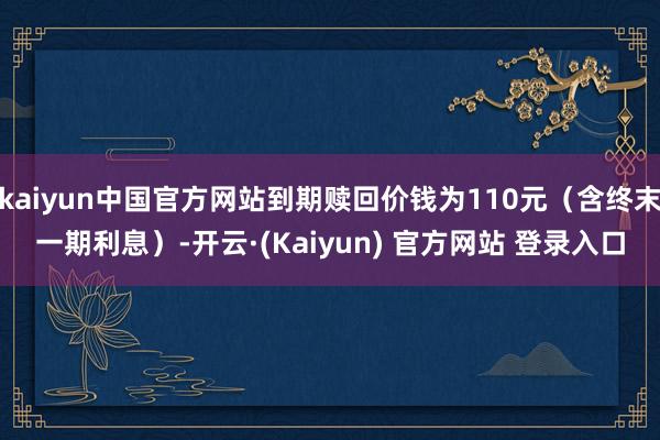 kaiyun中国官方网站到期赎回价钱为110元（含终末一期利息）-开云·(Kaiyun) 官方网站 登录入口