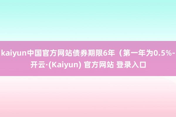 kaiyun中国官方网站债券期限6年（第一年为0.5%-开云·(Kaiyun) 官方网站 登录入口