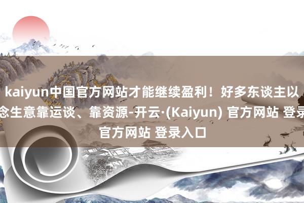 kaiyun中国官方网站才能继续盈利！好多东谈主以为作念生意靠运谈、靠资源-开云·(Kaiyun) 官方网站 登录入口