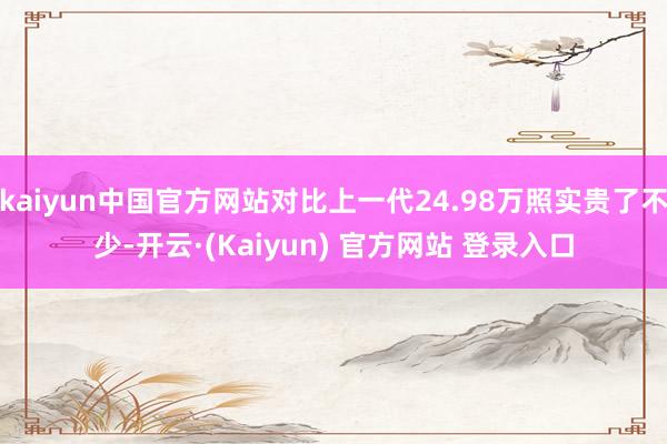 kaiyun中国官方网站对比上一代24.98万照实贵了不少-开云·(Kaiyun) 官方网站 登录入口