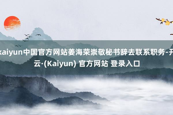 kaiyun中国官方网站姜海荣崇敬秘书辞去联系职务-开云·(Kaiyun) 官方网站 登录入口