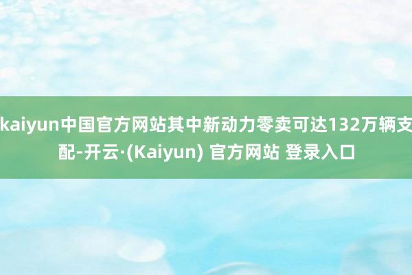 kaiyun中国官方网站其中新动力零卖可达132万辆支配-开云·(Kaiyun) 官方网站 登录入口