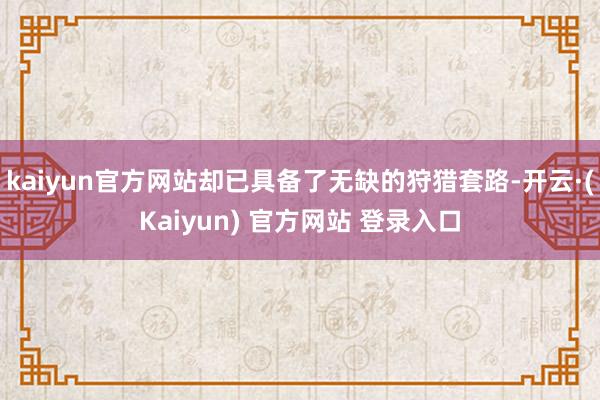 kaiyun官方网站却已具备了无缺的狩猎套路-开云·(Kaiyun) 官方网站 登录入口