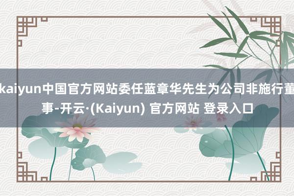kaiyun中国官方网站委任蓝章华先生为公司非施行董事-开云·(Kaiyun) 官方网站 登录入口