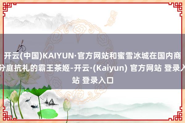 开云(中国)KAIYUN·官方网站和蜜雪冰城在国内商场分庭抗礼的霸王茶姬-开云·(Kaiyun) 官方网站 登录入口