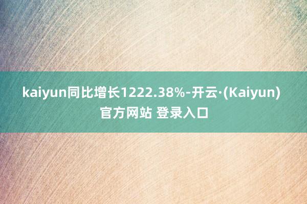 kaiyun同比增长1222.38%-开云·(Kaiyun) 官方网站 登录入口