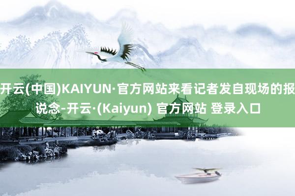 开云(中国)KAIYUN·官方网站来看记者发自现场的报说念-开云·(Kaiyun) 官方网站 登录入口